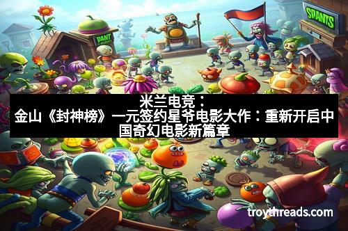 米兰电竞：金山《封神榜》一元签约星爷电影大作：重新开启中国奇幻电影新篇章